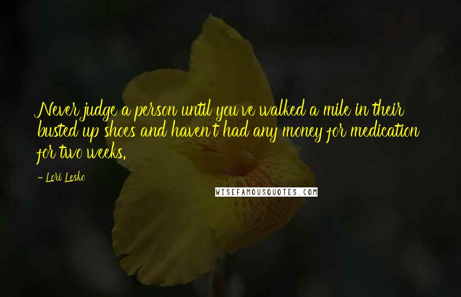 Lori Lesko Quotes: Never judge a person until you've walked a mile in their busted up shoes and haven't had any money for medication for two weeks.