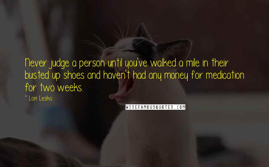 Lori Lesko Quotes: Never judge a person until you've walked a mile in their busted up shoes and haven't had any money for medication for two weeks.