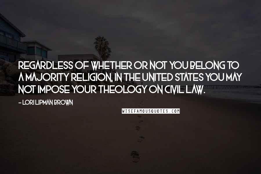 Lori Lipman Brown Quotes: Regardless of whether or not you belong to a majority religion, in the United States you may not impose your theology on civil law.