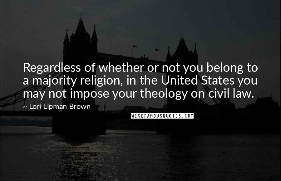 Lori Lipman Brown Quotes: Regardless of whether or not you belong to a majority religion, in the United States you may not impose your theology on civil law.