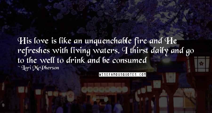 Lori McPherson Quotes: His love is like an unquenchable fire and He refreshes with living waters. I thirst daily and go to the well to drink and be consumed