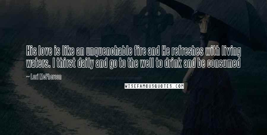 Lori McPherson Quotes: His love is like an unquenchable fire and He refreshes with living waters. I thirst daily and go to the well to drink and be consumed