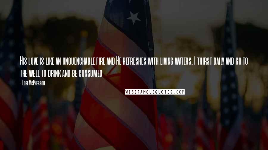 Lori McPherson Quotes: His love is like an unquenchable fire and He refreshes with living waters. I thirst daily and go to the well to drink and be consumed