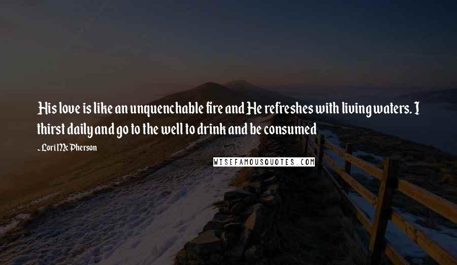 Lori McPherson Quotes: His love is like an unquenchable fire and He refreshes with living waters. I thirst daily and go to the well to drink and be consumed