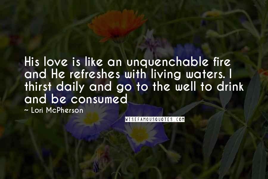 Lori McPherson Quotes: His love is like an unquenchable fire and He refreshes with living waters. I thirst daily and go to the well to drink and be consumed