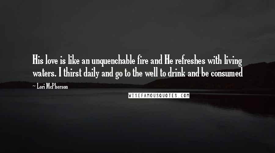 Lori McPherson Quotes: His love is like an unquenchable fire and He refreshes with living waters. I thirst daily and go to the well to drink and be consumed