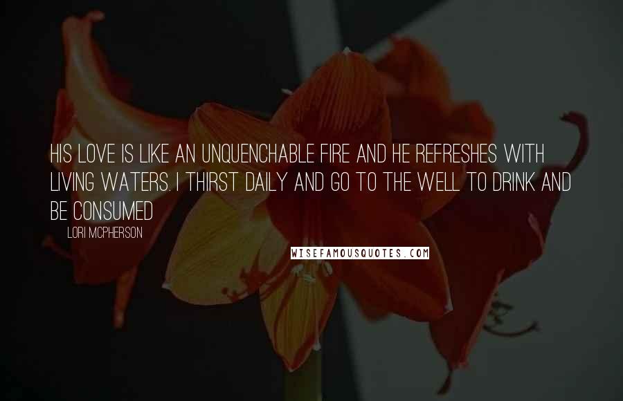 Lori McPherson Quotes: His love is like an unquenchable fire and He refreshes with living waters. I thirst daily and go to the well to drink and be consumed