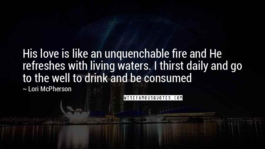 Lori McPherson Quotes: His love is like an unquenchable fire and He refreshes with living waters. I thirst daily and go to the well to drink and be consumed