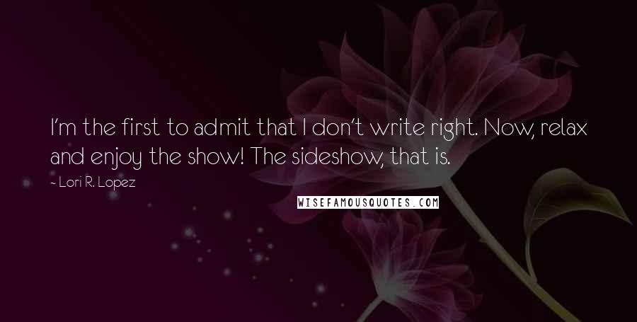 Lori R. Lopez Quotes: I'm the first to admit that I don't write right. Now, relax and enjoy the show! The sideshow, that is.