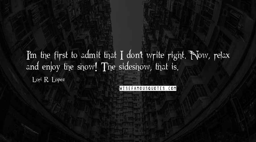 Lori R. Lopez Quotes: I'm the first to admit that I don't write right. Now, relax and enjoy the show! The sideshow, that is.