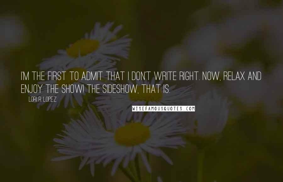 Lori R. Lopez Quotes: I'm the first to admit that I don't write right. Now, relax and enjoy the show! The sideshow, that is.