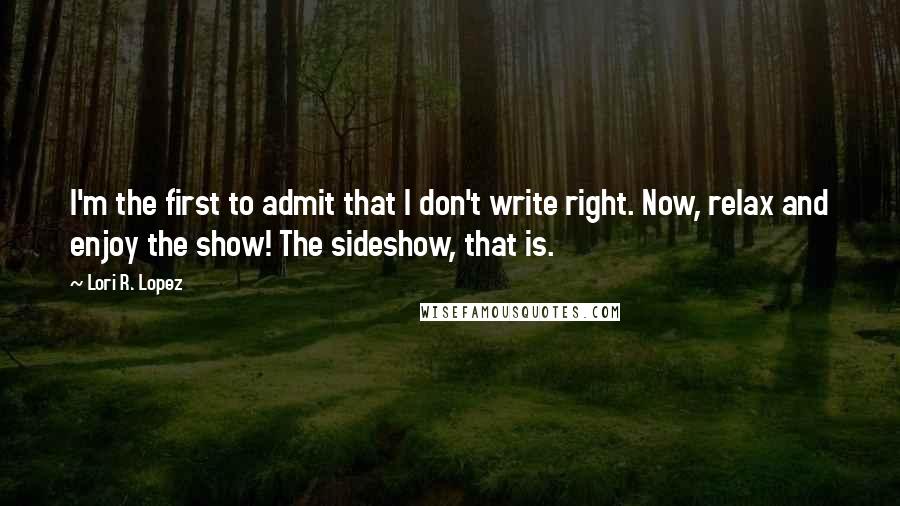 Lori R. Lopez Quotes: I'm the first to admit that I don't write right. Now, relax and enjoy the show! The sideshow, that is.