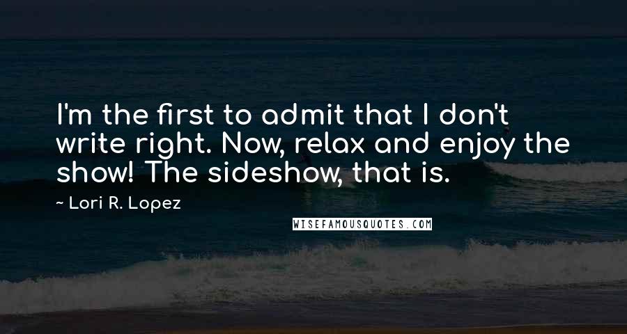 Lori R. Lopez Quotes: I'm the first to admit that I don't write right. Now, relax and enjoy the show! The sideshow, that is.