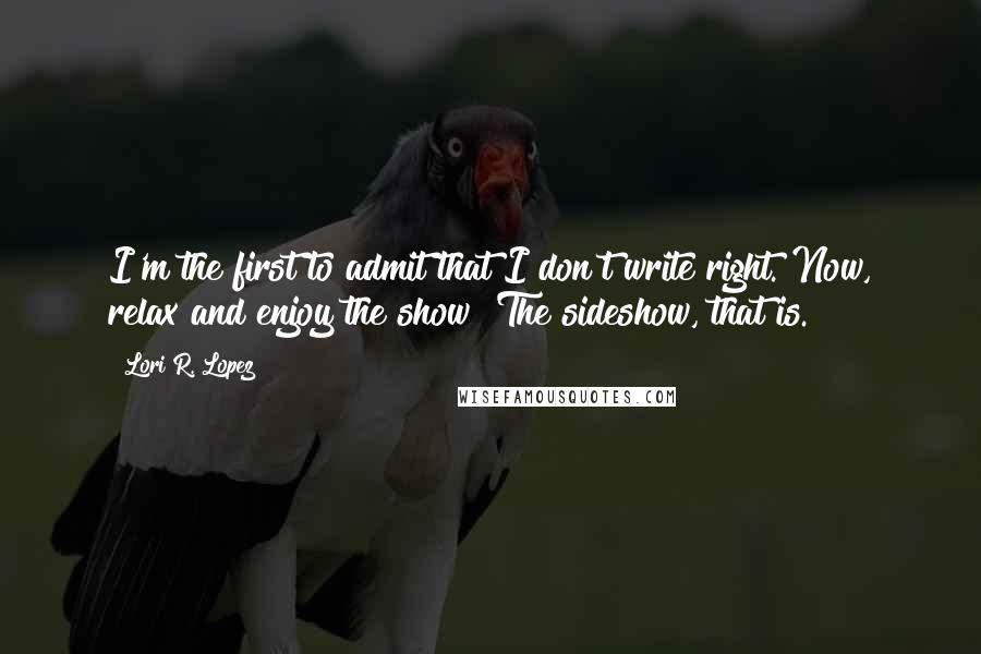 Lori R. Lopez Quotes: I'm the first to admit that I don't write right. Now, relax and enjoy the show! The sideshow, that is.