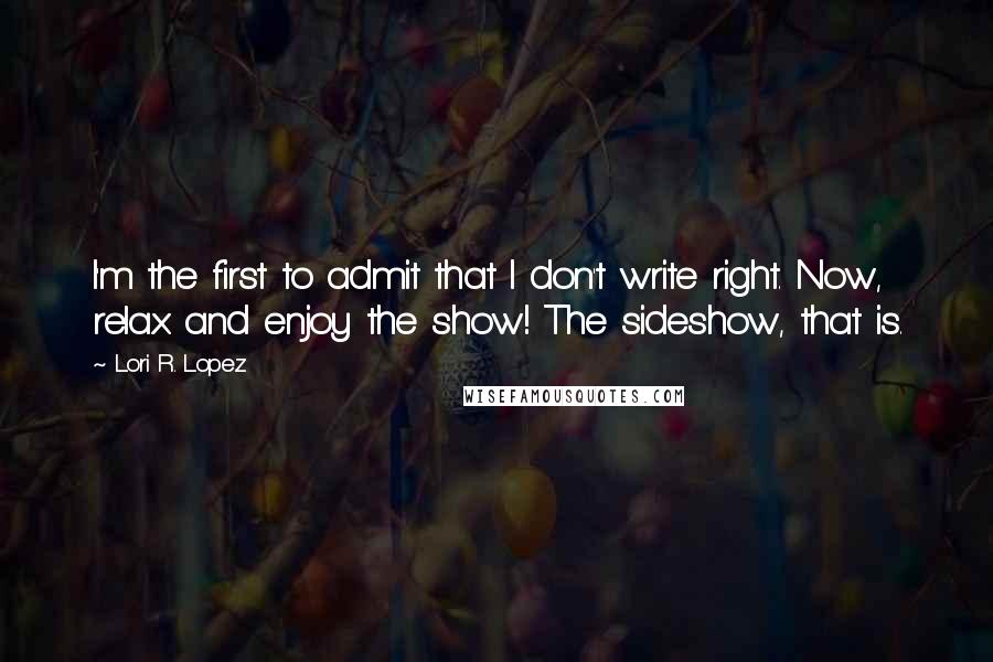 Lori R. Lopez Quotes: I'm the first to admit that I don't write right. Now, relax and enjoy the show! The sideshow, that is.