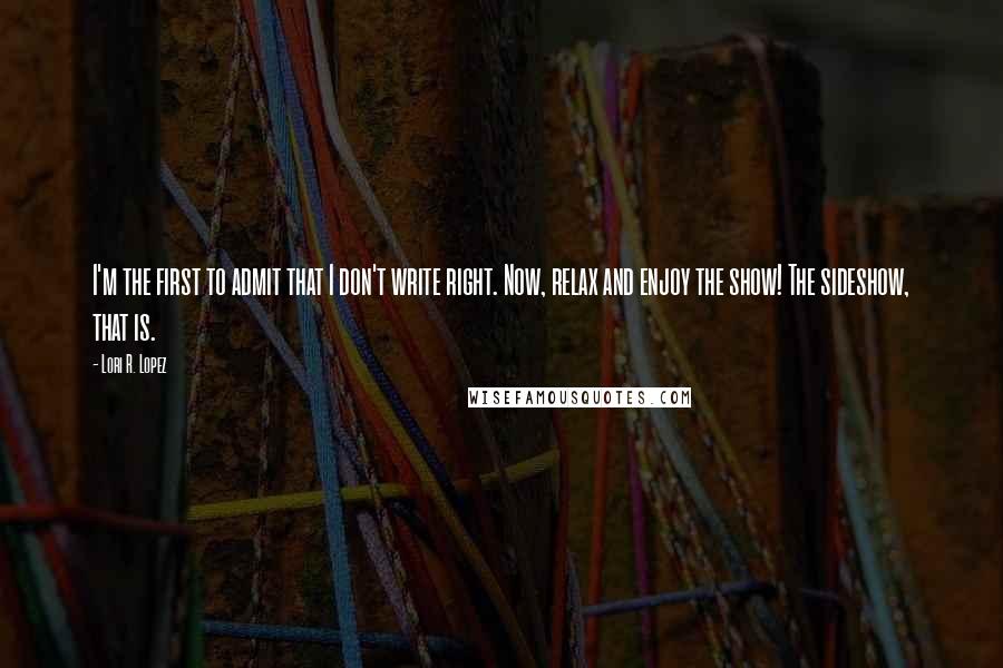 Lori R. Lopez Quotes: I'm the first to admit that I don't write right. Now, relax and enjoy the show! The sideshow, that is.