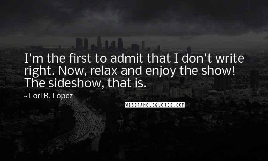 Lori R. Lopez Quotes: I'm the first to admit that I don't write right. Now, relax and enjoy the show! The sideshow, that is.