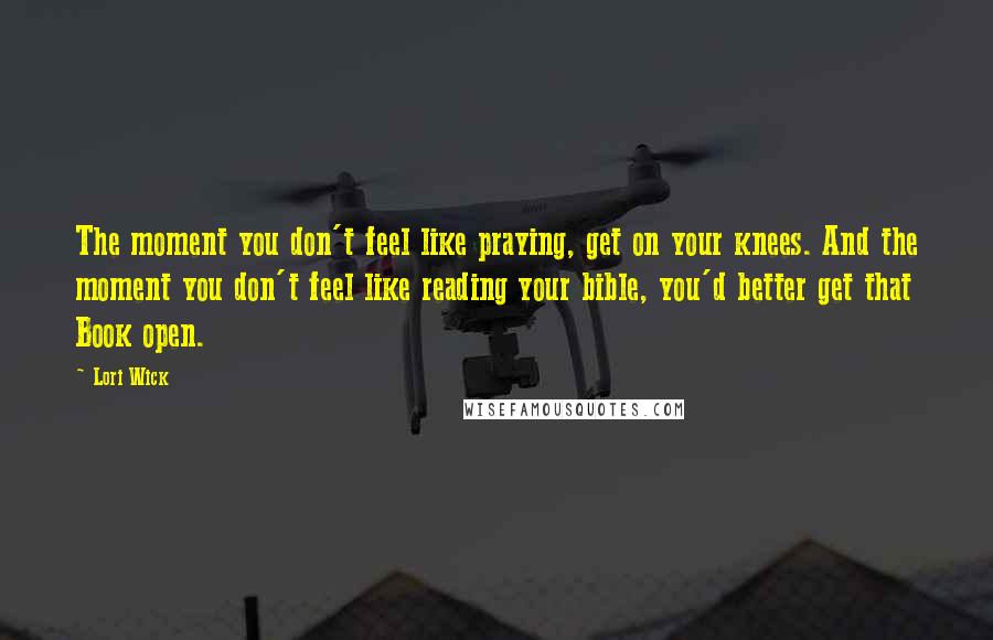 Lori Wick Quotes: The moment you don't feel like praying, get on your knees. And the moment you don't feel like reading your bible, you'd better get that Book open.