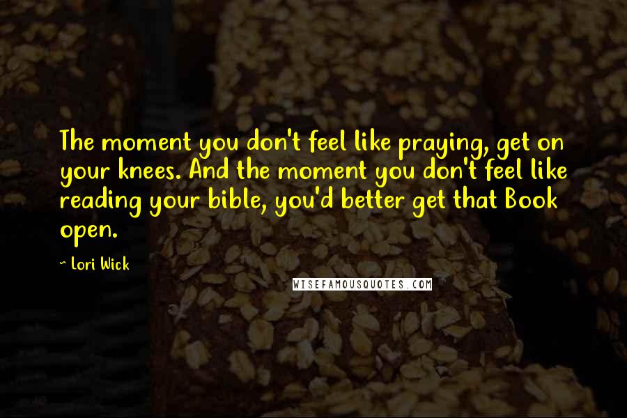 Lori Wick Quotes: The moment you don't feel like praying, get on your knees. And the moment you don't feel like reading your bible, you'd better get that Book open.