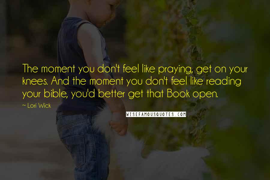 Lori Wick Quotes: The moment you don't feel like praying, get on your knees. And the moment you don't feel like reading your bible, you'd better get that Book open.