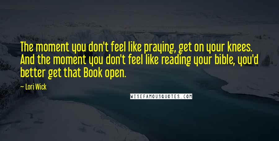 Lori Wick Quotes: The moment you don't feel like praying, get on your knees. And the moment you don't feel like reading your bible, you'd better get that Book open.