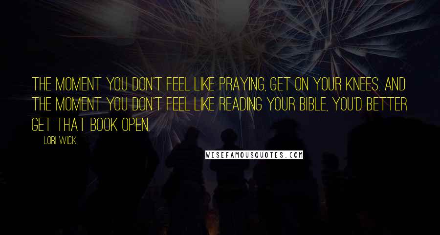 Lori Wick Quotes: The moment you don't feel like praying, get on your knees. And the moment you don't feel like reading your bible, you'd better get that Book open.