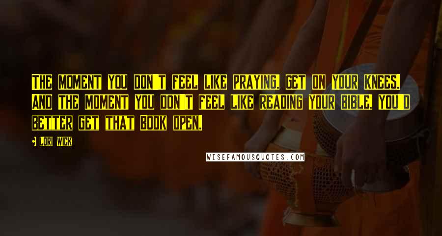 Lori Wick Quotes: The moment you don't feel like praying, get on your knees. And the moment you don't feel like reading your bible, you'd better get that Book open.