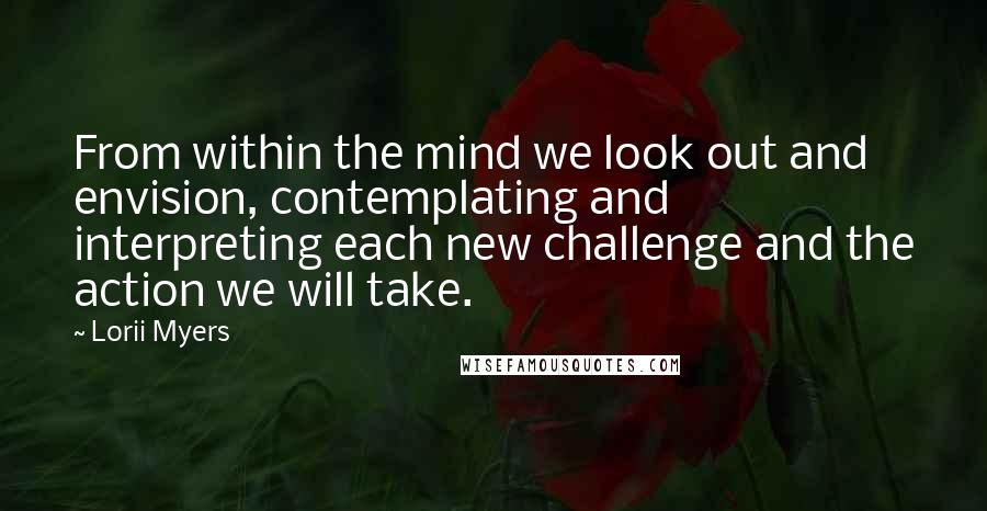 Lorii Myers Quotes: From within the mind we look out and envision, contemplating and interpreting each new challenge and the action we will take.