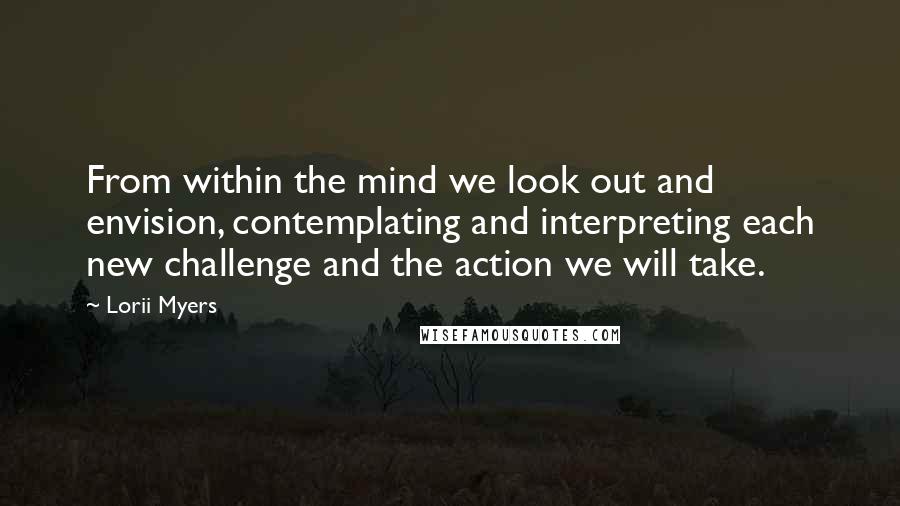 Lorii Myers Quotes: From within the mind we look out and envision, contemplating and interpreting each new challenge and the action we will take.