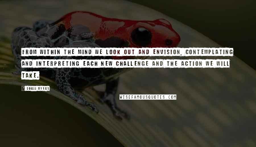 Lorii Myers Quotes: From within the mind we look out and envision, contemplating and interpreting each new challenge and the action we will take.