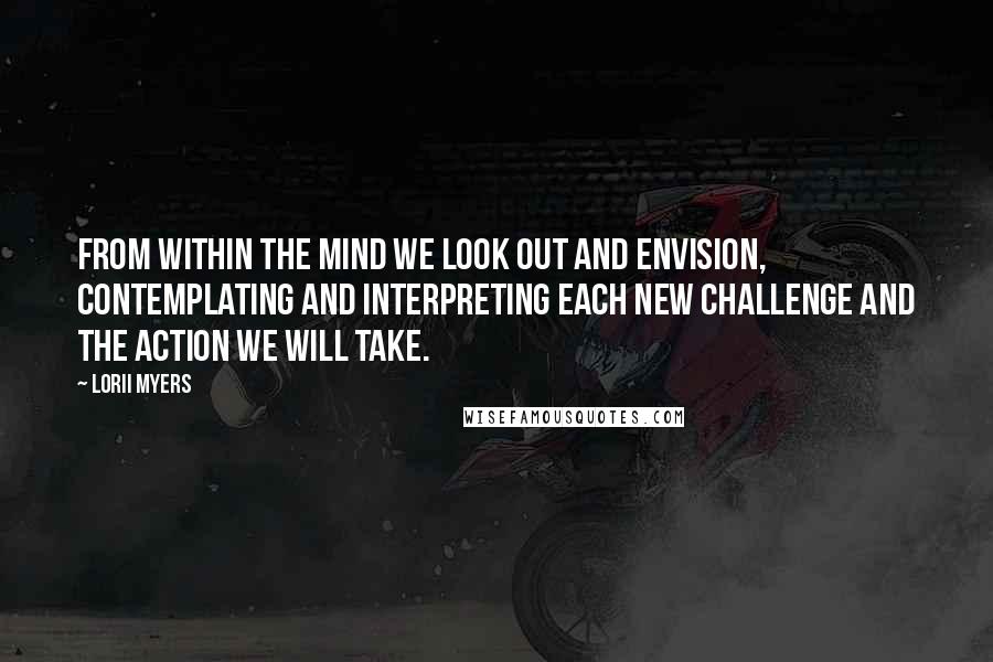 Lorii Myers Quotes: From within the mind we look out and envision, contemplating and interpreting each new challenge and the action we will take.