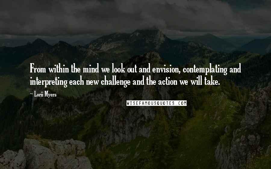 Lorii Myers Quotes: From within the mind we look out and envision, contemplating and interpreting each new challenge and the action we will take.