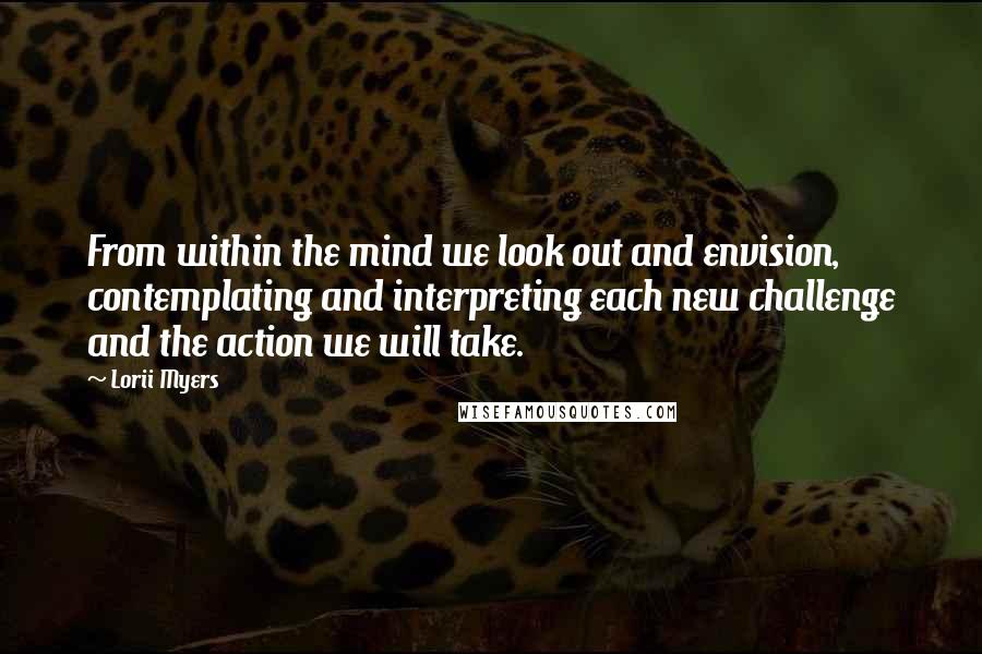 Lorii Myers Quotes: From within the mind we look out and envision, contemplating and interpreting each new challenge and the action we will take.