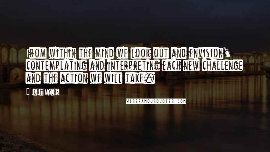 Lorii Myers Quotes: From within the mind we look out and envision, contemplating and interpreting each new challenge and the action we will take.