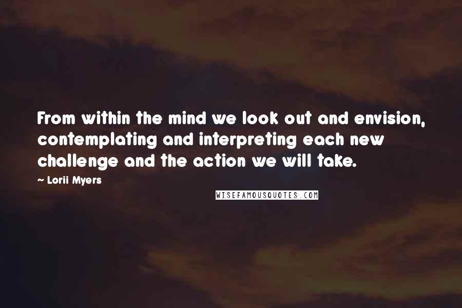 Lorii Myers Quotes: From within the mind we look out and envision, contemplating and interpreting each new challenge and the action we will take.