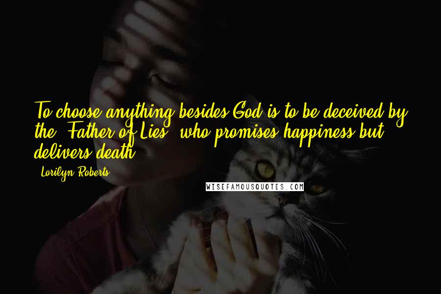 Lorilyn Roberts Quotes: To choose anything besides God is to be deceived by the "Father of Lies" who promises happiness but delivers death.