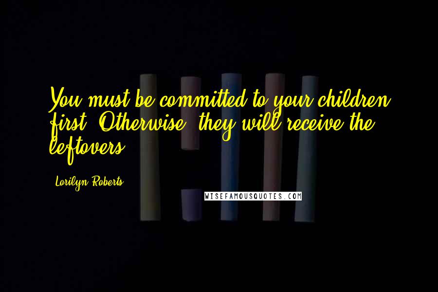 Lorilyn Roberts Quotes: You must be committed to your children first. Otherwise, they will receive the leftovers.