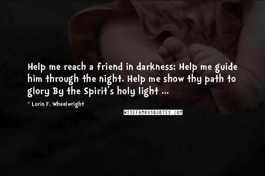 Lorin F. Wheelwright Quotes: Help me reach a friend in darkness; Help me guide him through the night. Help me show thy path to glory By the Spirit's holy light ...