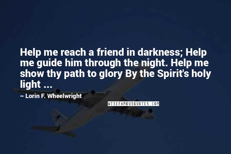 Lorin F. Wheelwright Quotes: Help me reach a friend in darkness; Help me guide him through the night. Help me show thy path to glory By the Spirit's holy light ...