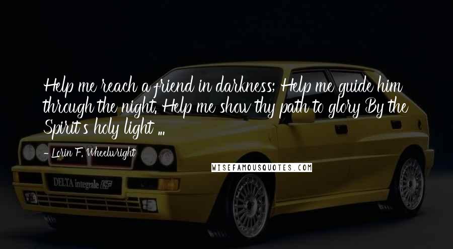 Lorin F. Wheelwright Quotes: Help me reach a friend in darkness; Help me guide him through the night. Help me show thy path to glory By the Spirit's holy light ...
