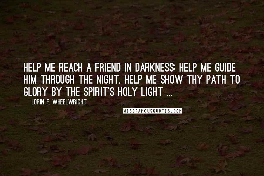 Lorin F. Wheelwright Quotes: Help me reach a friend in darkness; Help me guide him through the night. Help me show thy path to glory By the Spirit's holy light ...