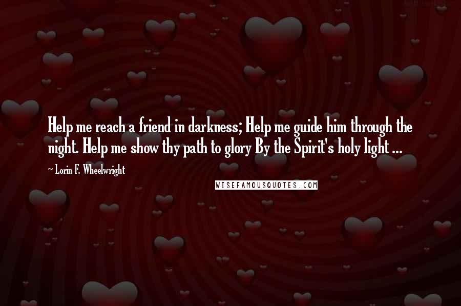 Lorin F. Wheelwright Quotes: Help me reach a friend in darkness; Help me guide him through the night. Help me show thy path to glory By the Spirit's holy light ...