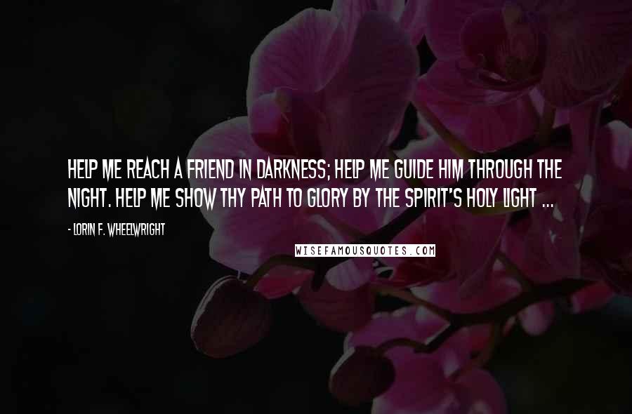 Lorin F. Wheelwright Quotes: Help me reach a friend in darkness; Help me guide him through the night. Help me show thy path to glory By the Spirit's holy light ...