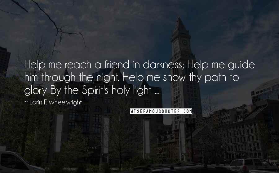 Lorin F. Wheelwright Quotes: Help me reach a friend in darkness; Help me guide him through the night. Help me show thy path to glory By the Spirit's holy light ...