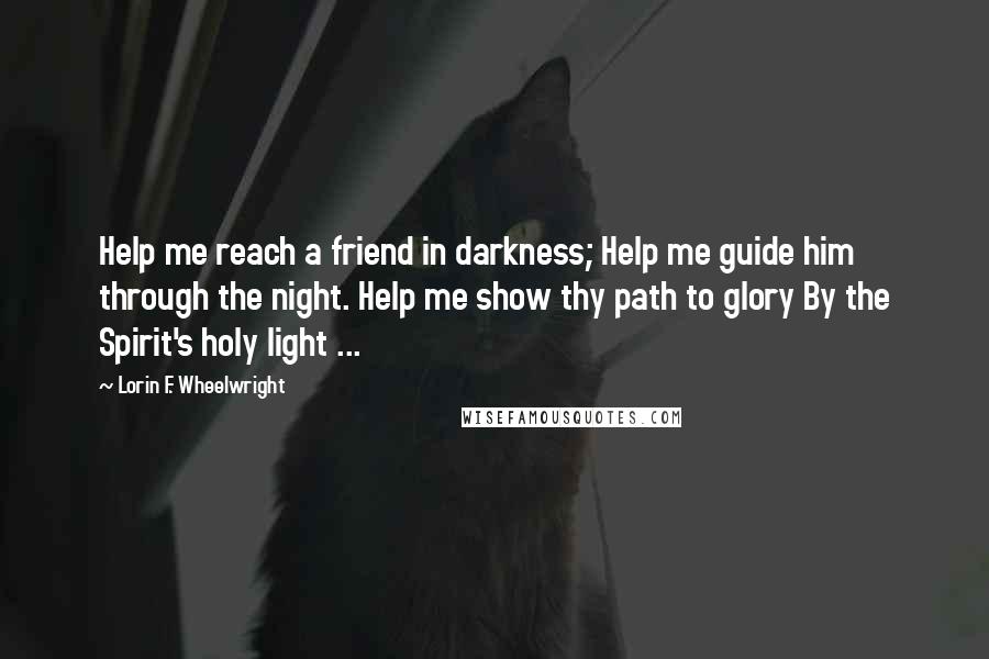 Lorin F. Wheelwright Quotes: Help me reach a friend in darkness; Help me guide him through the night. Help me show thy path to glory By the Spirit's holy light ...