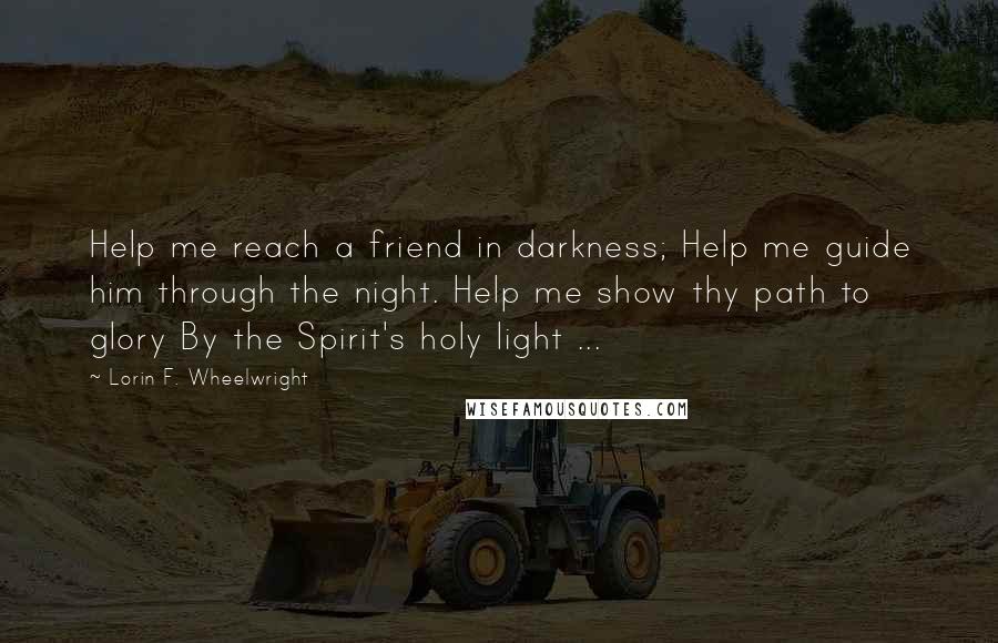 Lorin F. Wheelwright Quotes: Help me reach a friend in darkness; Help me guide him through the night. Help me show thy path to glory By the Spirit's holy light ...