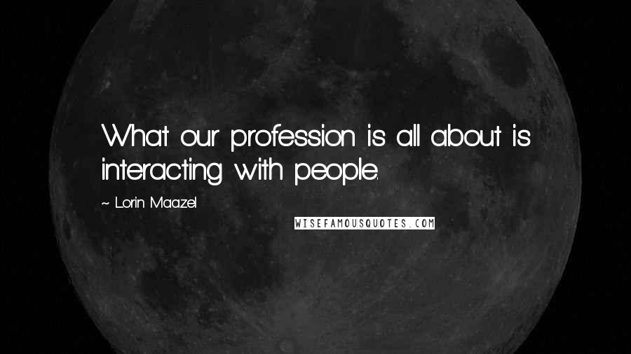 Lorin Maazel Quotes: What our profession is all about is interacting with people.