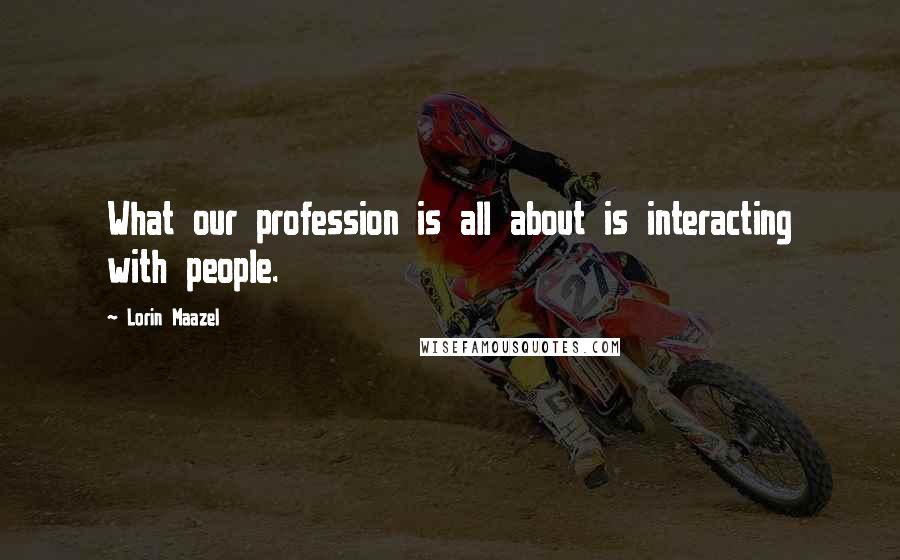 Lorin Maazel Quotes: What our profession is all about is interacting with people.