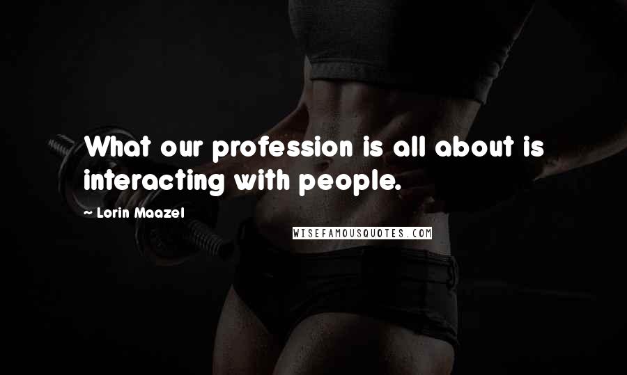 Lorin Maazel Quotes: What our profession is all about is interacting with people.