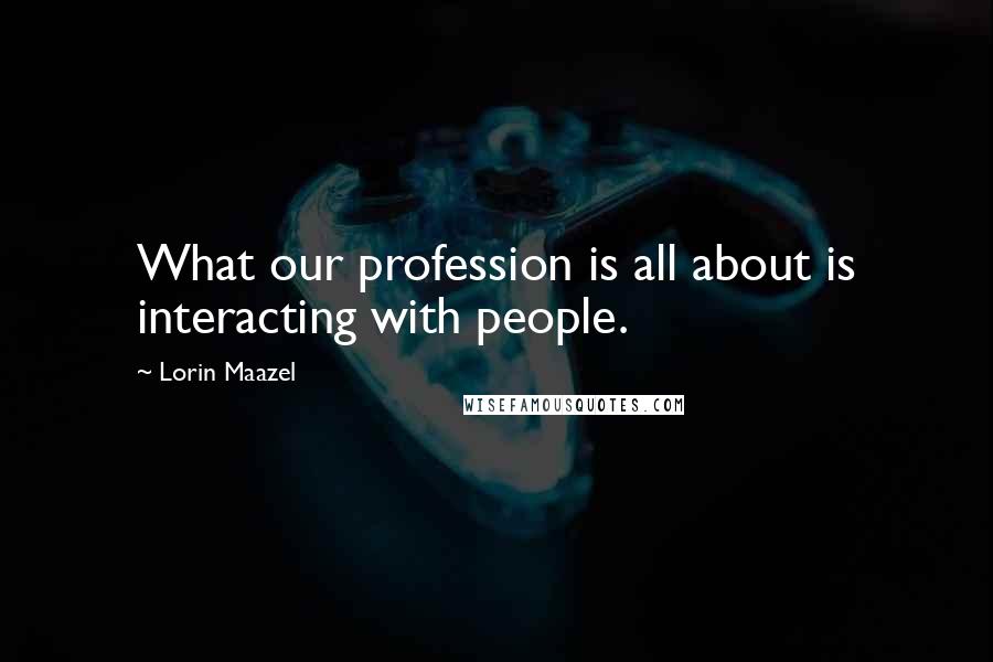 Lorin Maazel Quotes: What our profession is all about is interacting with people.